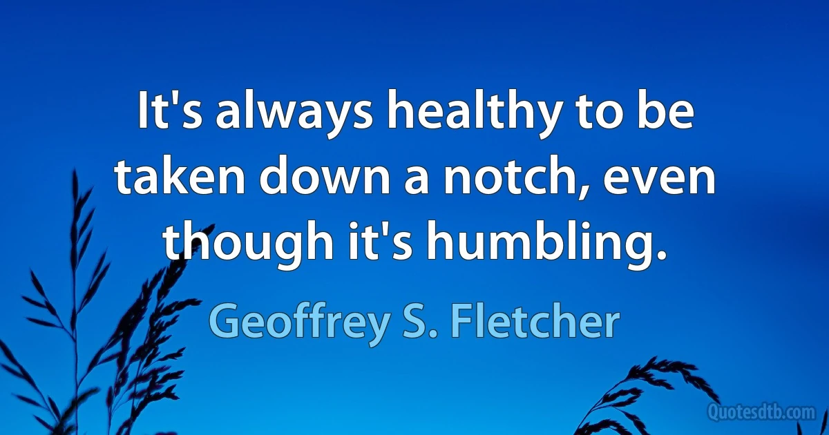 It's always healthy to be taken down a notch, even though it's humbling. (Geoffrey S. Fletcher)