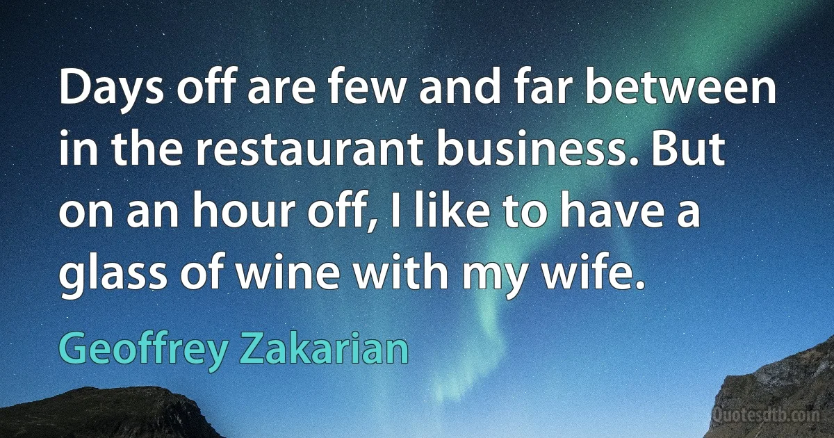 Days off are few and far between in the restaurant business. But on an hour off, I like to have a glass of wine with my wife. (Geoffrey Zakarian)