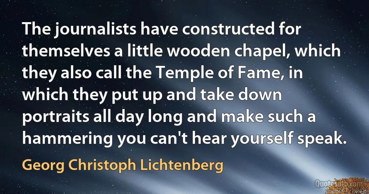 The journalists have constructed for themselves a little wooden chapel, which they also call the Temple of Fame, in which they put up and take down portraits all day long and make such a hammering you can't hear yourself speak. (Georg Christoph Lichtenberg)