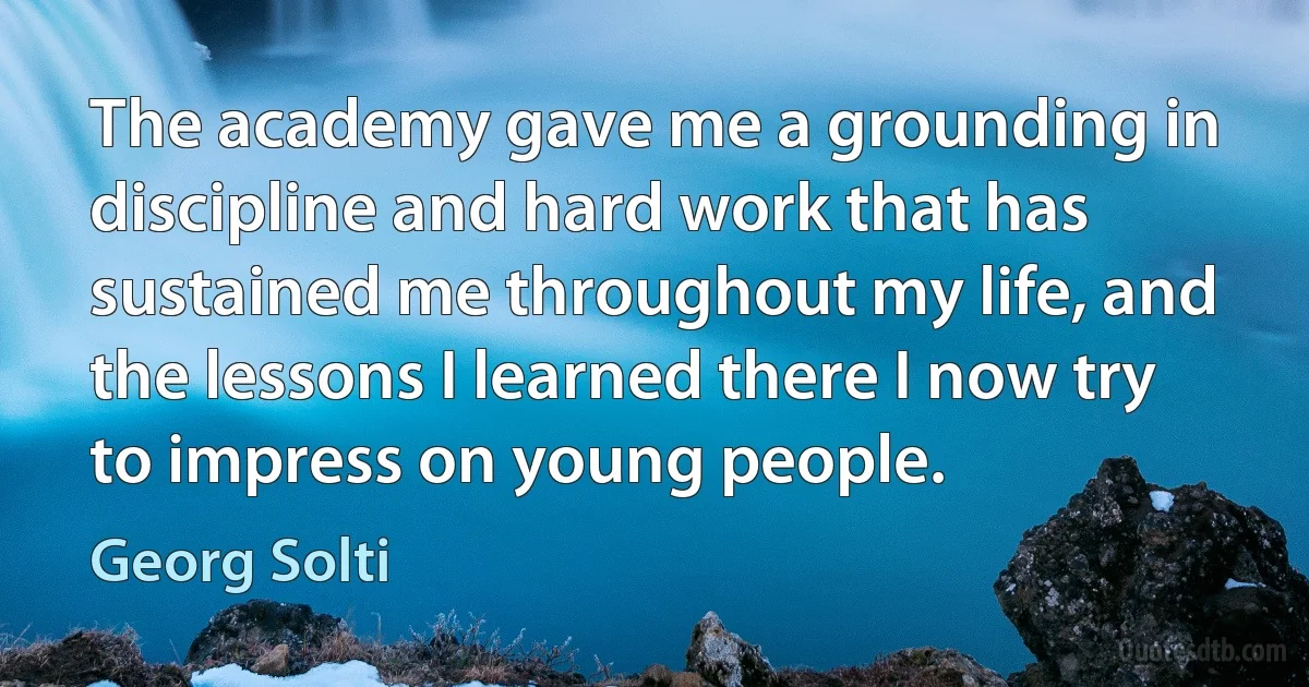 The academy gave me a grounding in discipline and hard work that has sustained me throughout my life, and the lessons I learned there I now try to impress on young people. (Georg Solti)