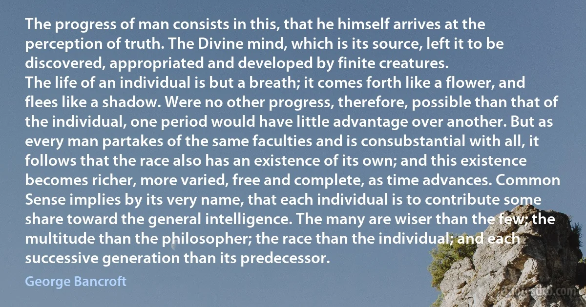 The progress of man consists in this, that he himself arrives at the perception of truth. The Divine mind, which is its source, left it to be discovered, appropriated and developed by finite creatures.
The life of an individual is but a breath; it comes forth like a flower, and flees like a shadow. Were no other progress, therefore, possible than that of the individual, one period would have little advantage over another. But as every man partakes of the same faculties and is consubstantial with all, it follows that the race also has an existence of its own; and this existence becomes richer, more varied, free and complete, as time advances. Common Sense implies by its very name, that each individual is to contribute some share toward the general intelligence. The many are wiser than the few; the multitude than the philosopher; the race than the individual; and each successive generation than its predecessor. (George Bancroft)