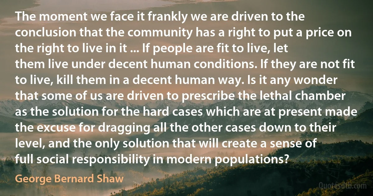 The moment we face it frankly we are driven to the conclusion that the community has a right to put a price on the right to live in it ... If people are fit to live, let them live under decent human conditions. If they are not fit to live, kill them in a decent human way. Is it any wonder that some of us are driven to prescribe the lethal chamber as the solution for the hard cases which are at present made the excuse for dragging all the other cases down to their level, and the only solution that will create a sense of full social responsibility in modern populations? (George Bernard Shaw)