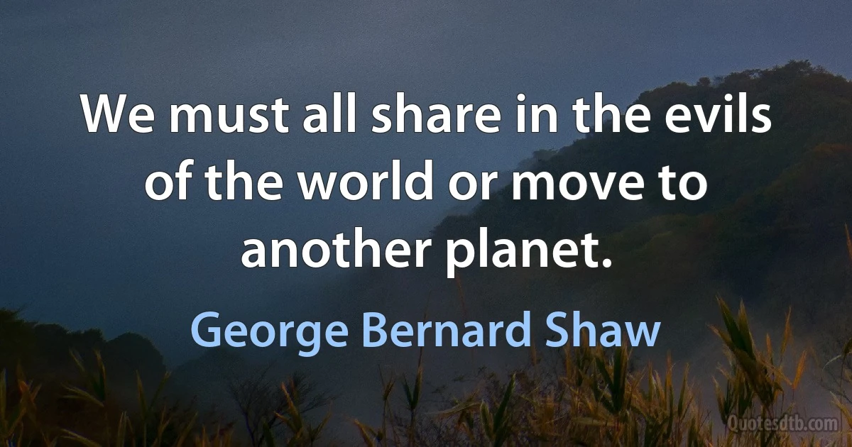 We must all share in the evils of the world or move to another planet. (George Bernard Shaw)