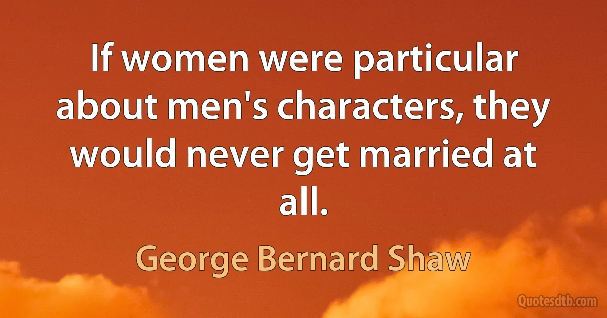 If women were particular about men's characters, they would never get married at all. (George Bernard Shaw)