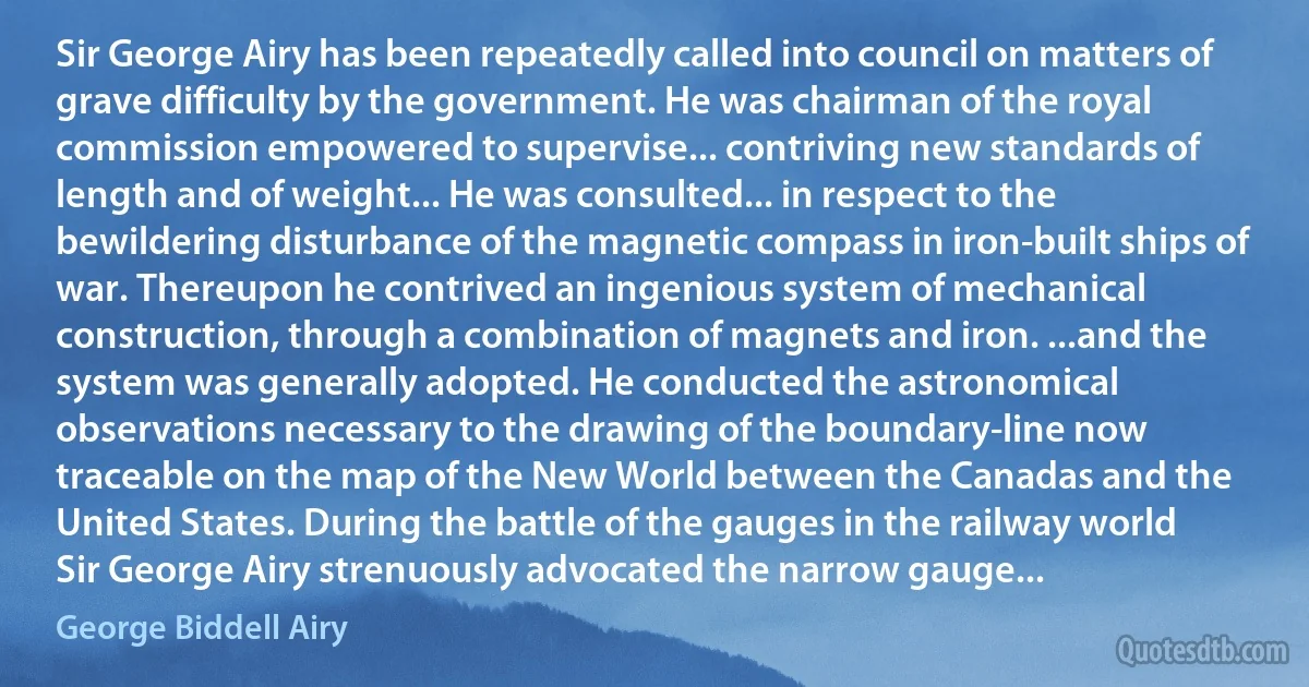 Sir George Airy has been repeatedly called into council on matters of grave difficulty by the government. He was chairman of the royal commission empowered to supervise... contriving new standards of length and of weight... He was consulted... in respect to the bewildering disturbance of the magnetic compass in iron-built ships of war. Thereupon he contrived an ingenious system of mechanical construction, through a combination of magnets and iron. ...and the system was generally adopted. He conducted the astronomical observations necessary to the drawing of the boundary-line now traceable on the map of the New World between the Canadas and the United States. During the battle of the gauges in the railway world Sir George Airy strenuously advocated the narrow gauge... (George Biddell Airy)