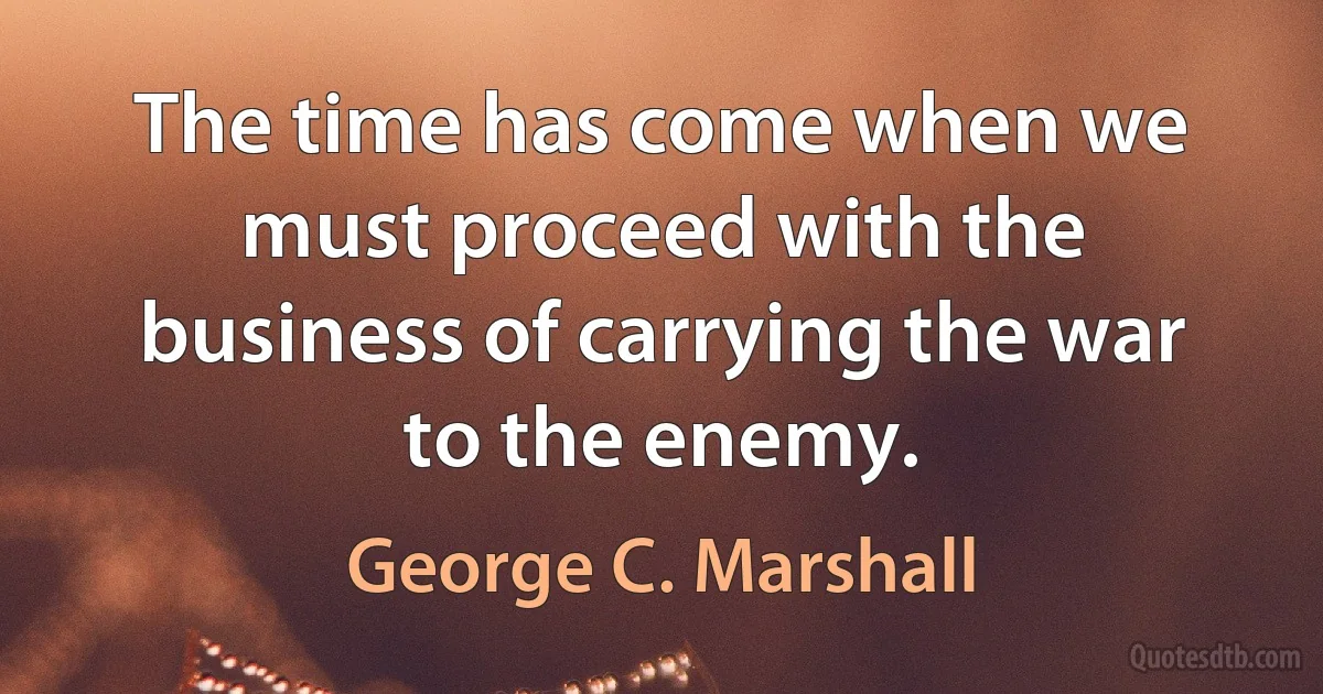 The time has come when we must proceed with the business of carrying the war to the enemy. (George C. Marshall)