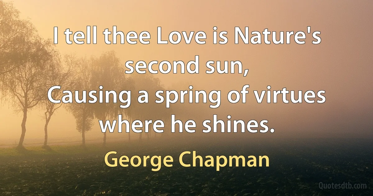 I tell thee Love is Nature's second sun,
Causing a spring of virtues where he shines. (George Chapman)