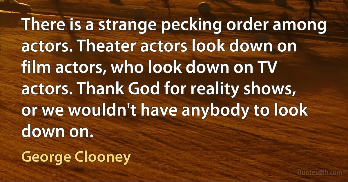 There is a strange pecking order among actors. Theater actors look down on film actors, who look down on TV actors. Thank God for reality shows, or we wouldn't have anybody to look down on. (George Clooney)