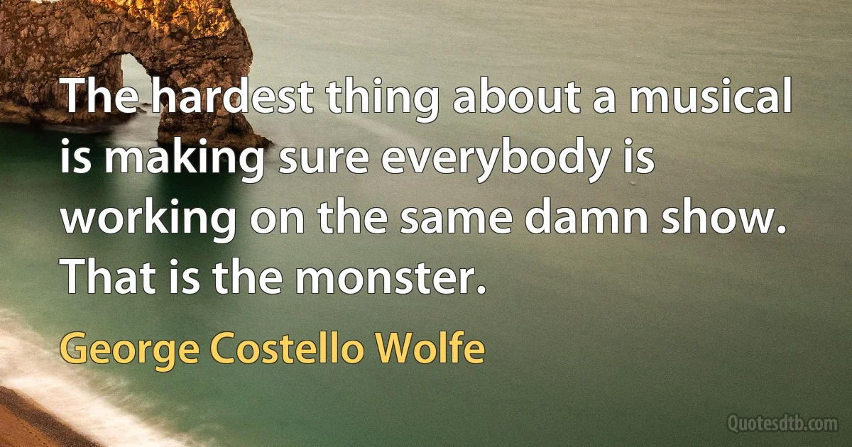 The hardest thing about a musical is making sure everybody is working on the same damn show. That is the monster. (George Costello Wolfe)