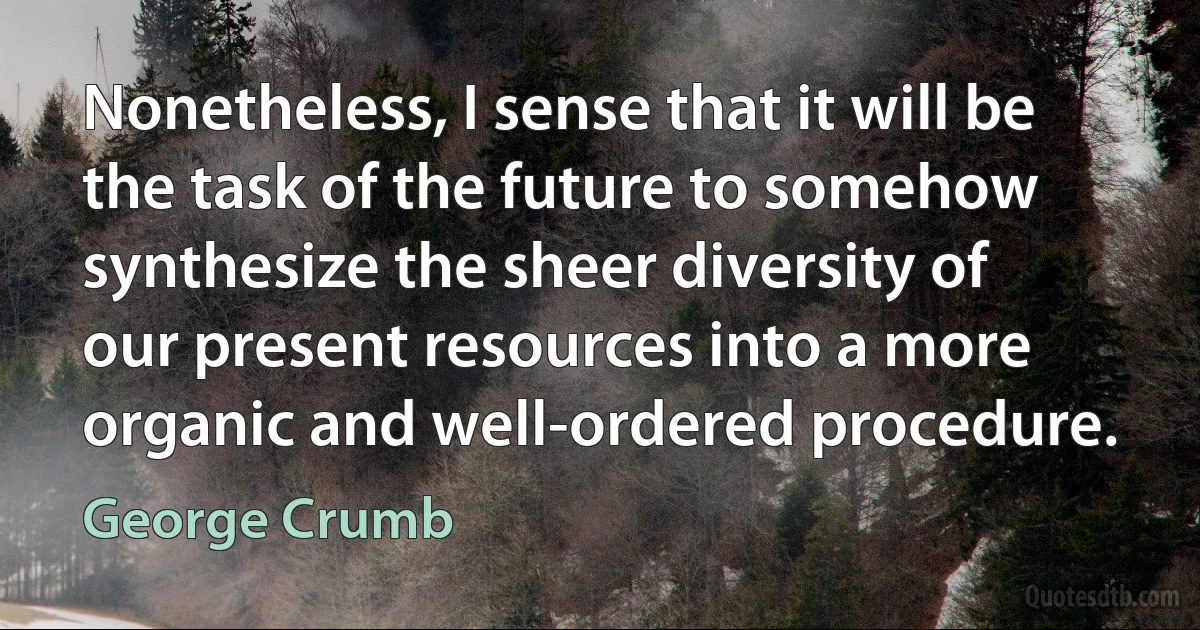 Nonetheless, I sense that it will be the task of the future to somehow synthesize the sheer diversity of our present resources into a more organic and well-ordered procedure. (George Crumb)