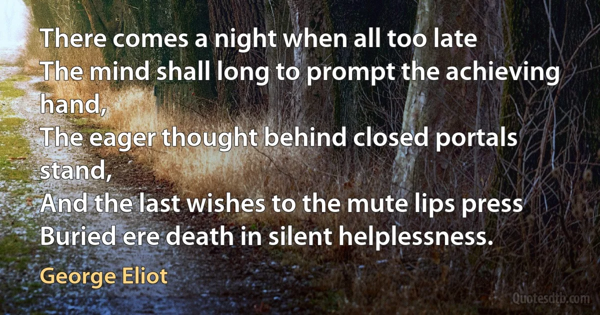 There comes a night when all too late
The mind shall long to prompt the achieving hand,
The eager thought behind closed portals stand,
And the last wishes to the mute lips press
Buried ere death in silent helplessness. (George Eliot)