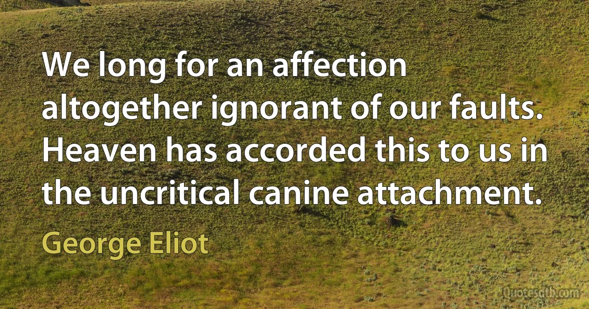 We long for an affection altogether ignorant of our faults. Heaven has accorded this to us in the uncritical canine attachment. (George Eliot)