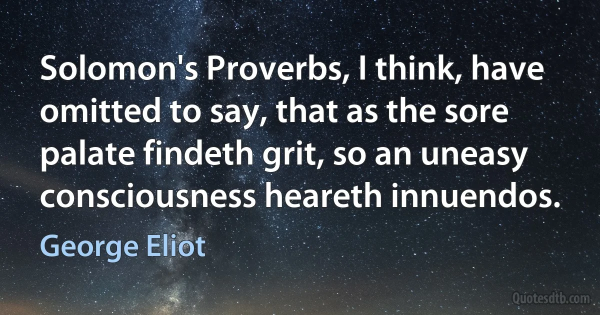 Solomon's Proverbs, I think, have omitted to say, that as the sore palate findeth grit, so an uneasy consciousness heareth innuendos. (George Eliot)