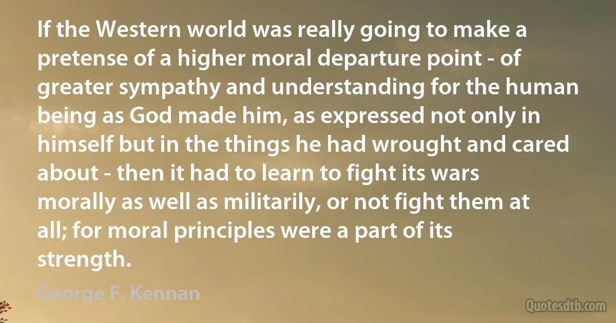 If the Western world was really going to make a pretense of a higher moral departure point - of greater sympathy and understanding for the human being as God made him, as expressed not only in himself but in the things he had wrought and cared about - then it had to learn to fight its wars morally as well as militarily, or not fight them at all; for moral principles were a part of its strength. (George F. Kennan)