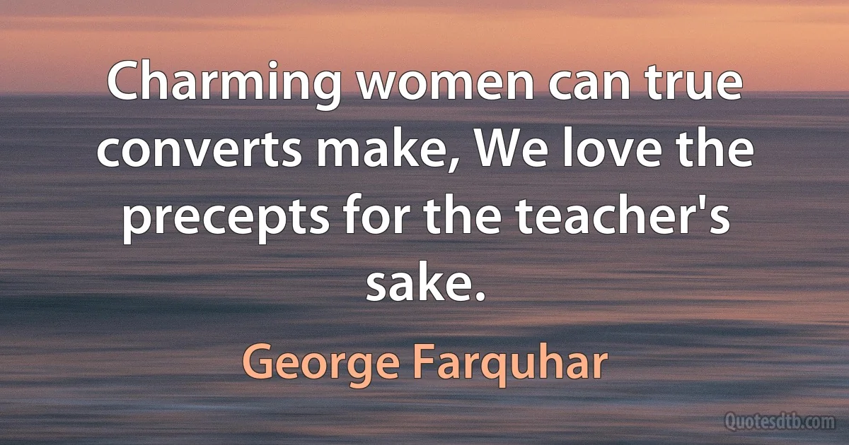 Charming women can true converts make, We love the precepts for the teacher's sake. (George Farquhar)