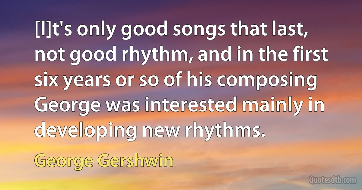 [I]t's only good songs that last, not good rhythm, and in the first six years or so of his composing George was interested mainly in developing new rhythms. (George Gershwin)