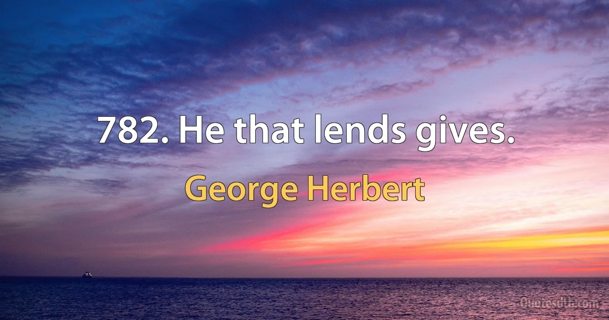 782. He that lends gives. (George Herbert)