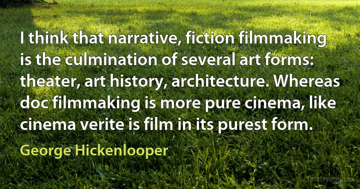 I think that narrative, fiction filmmaking is the culmination of several art forms: theater, art history, architecture. Whereas doc filmmaking is more pure cinema, like cinema verite is film in its purest form. (George Hickenlooper)