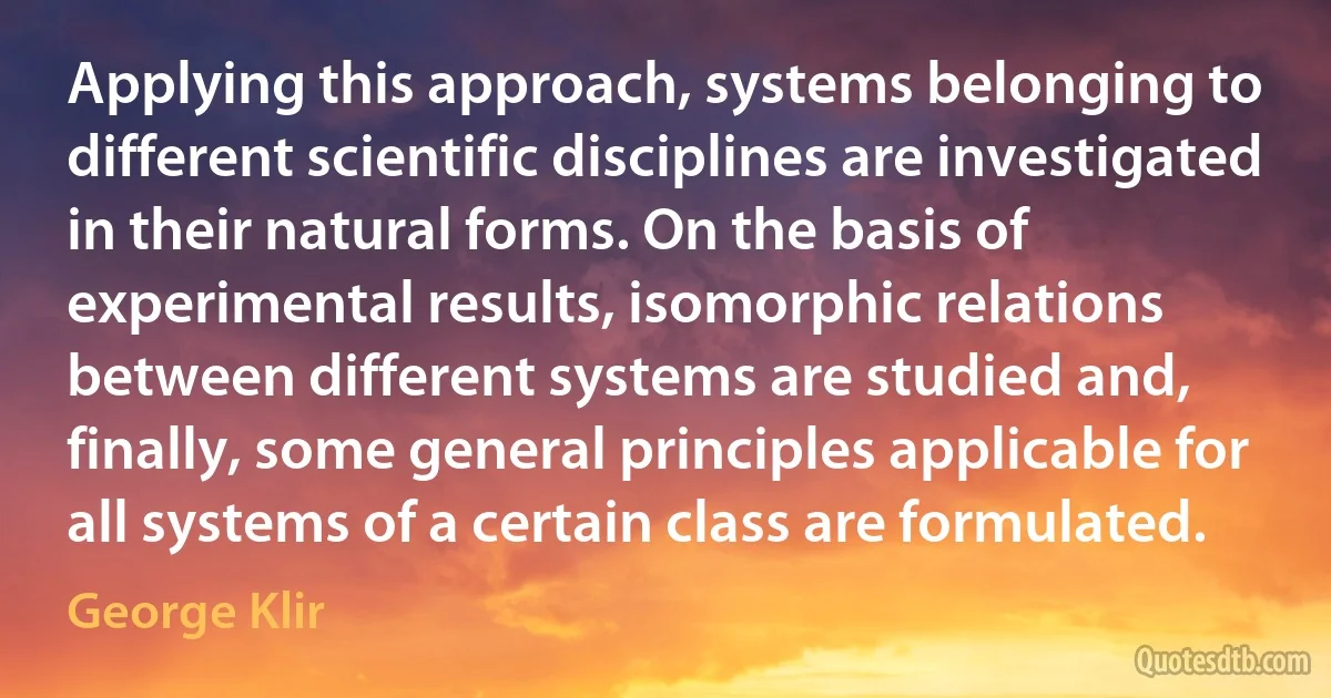 Applying this approach, systems belonging to different scientific disciplines are investigated in their natural forms. On the basis of experimental results, isomorphic relations between different systems are studied and, finally, some general principles applicable for all systems of a certain class are formulated. (George Klir)