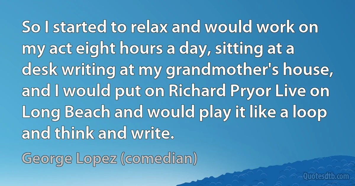 So I started to relax and would work on my act eight hours a day, sitting at a desk writing at my grandmother's house, and I would put on Richard Pryor Live on Long Beach and would play it like a loop and think and write. (George Lopez (comedian))