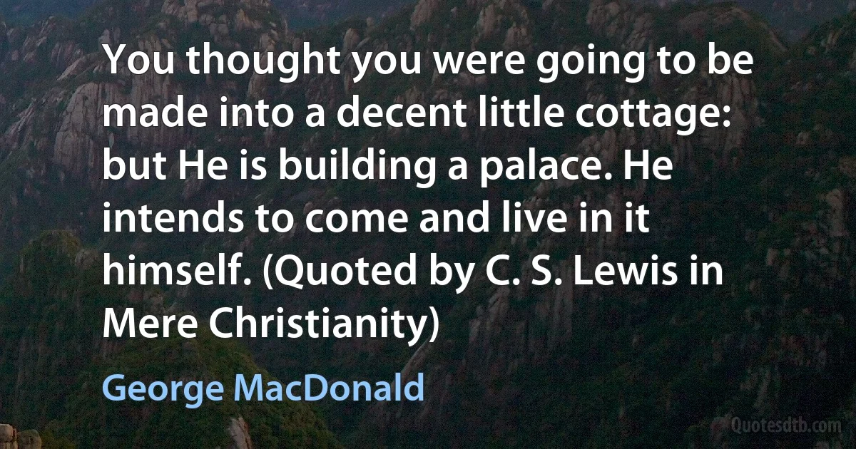 You thought you were going to be made into a decent little cottage: but He is building a palace. He intends to come and live in it himself. (Quoted by C. S. Lewis in Mere Christianity) (George MacDonald)