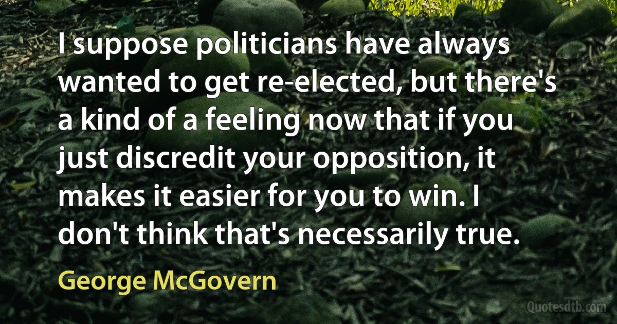 I suppose politicians have always wanted to get re-elected, but there's a kind of a feeling now that if you just discredit your opposition, it makes it easier for you to win. I don't think that's necessarily true. (George McGovern)