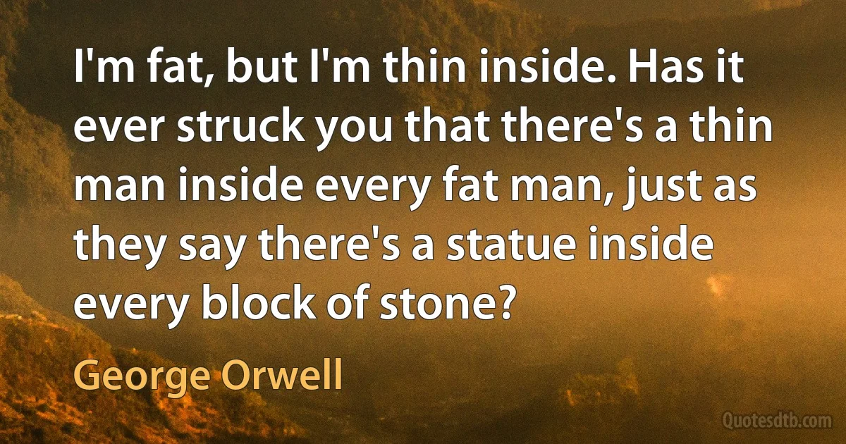 I'm fat, but I'm thin inside. Has it ever struck you that there's a thin man inside every fat man, just as they say there's a statue inside every block of stone? (George Orwell)