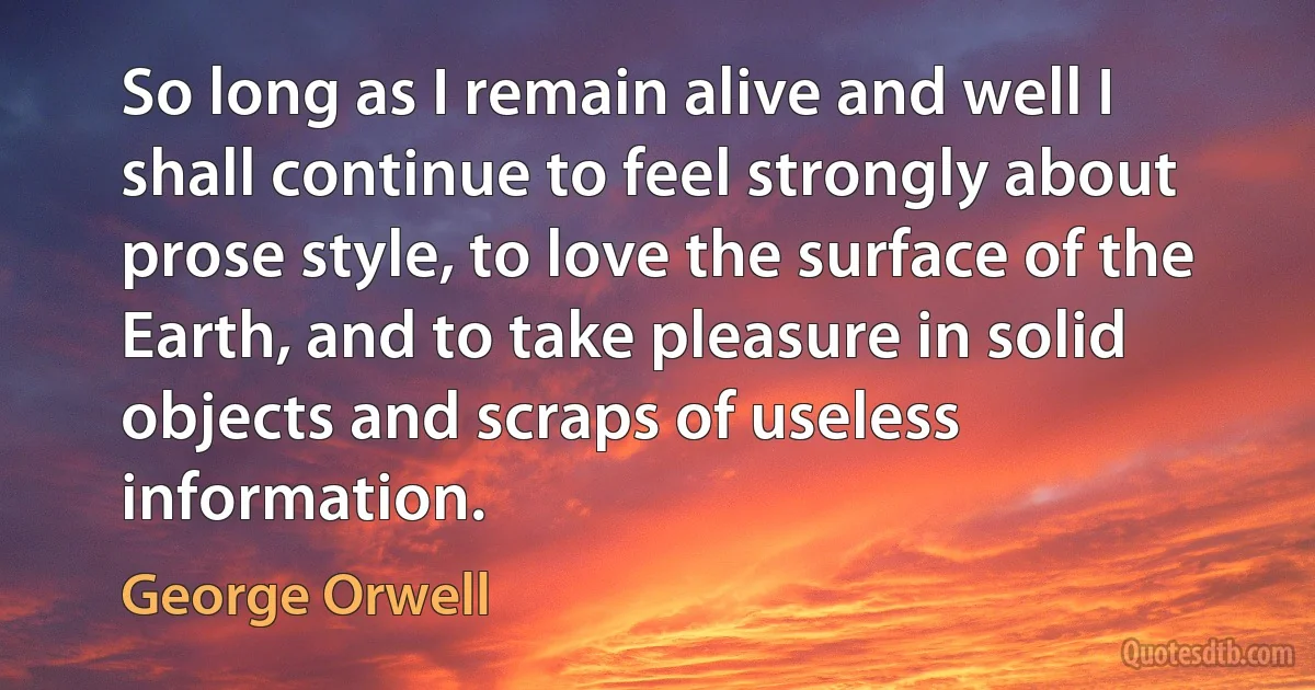 So long as I remain alive and well I shall continue to feel strongly about prose style, to love the surface of the Earth, and to take pleasure in solid objects and scraps of useless information. (George Orwell)