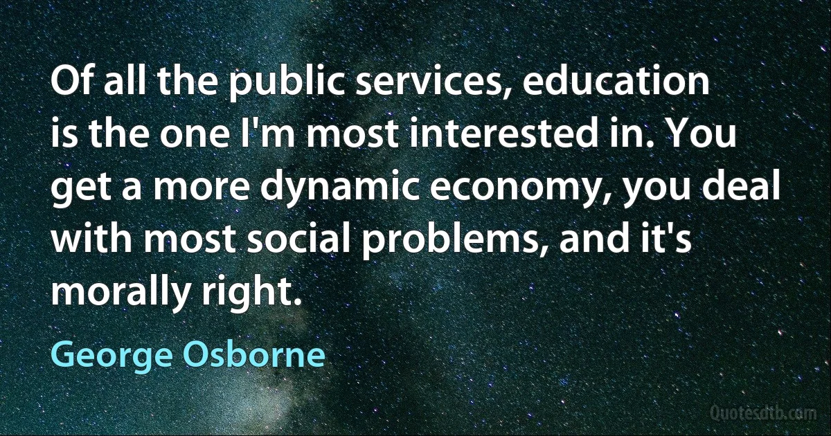 Of all the public services, education is the one I'm most interested in. You get a more dynamic economy, you deal with most social problems, and it's morally right. (George Osborne)