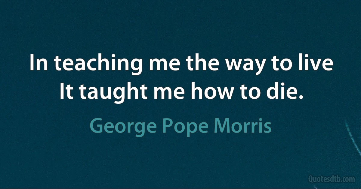 In teaching me the way to live
It taught me how to die. (George Pope Morris)