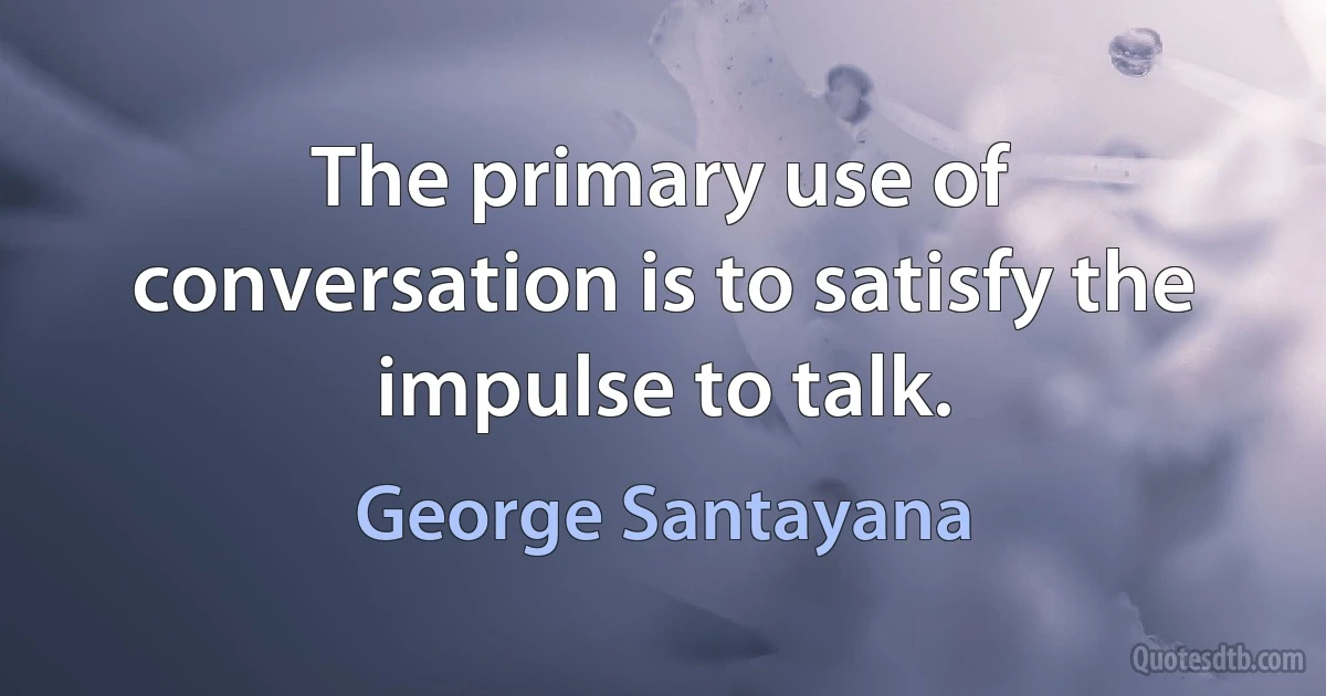 The primary use of conversation is to satisfy the impulse to talk. (George Santayana)