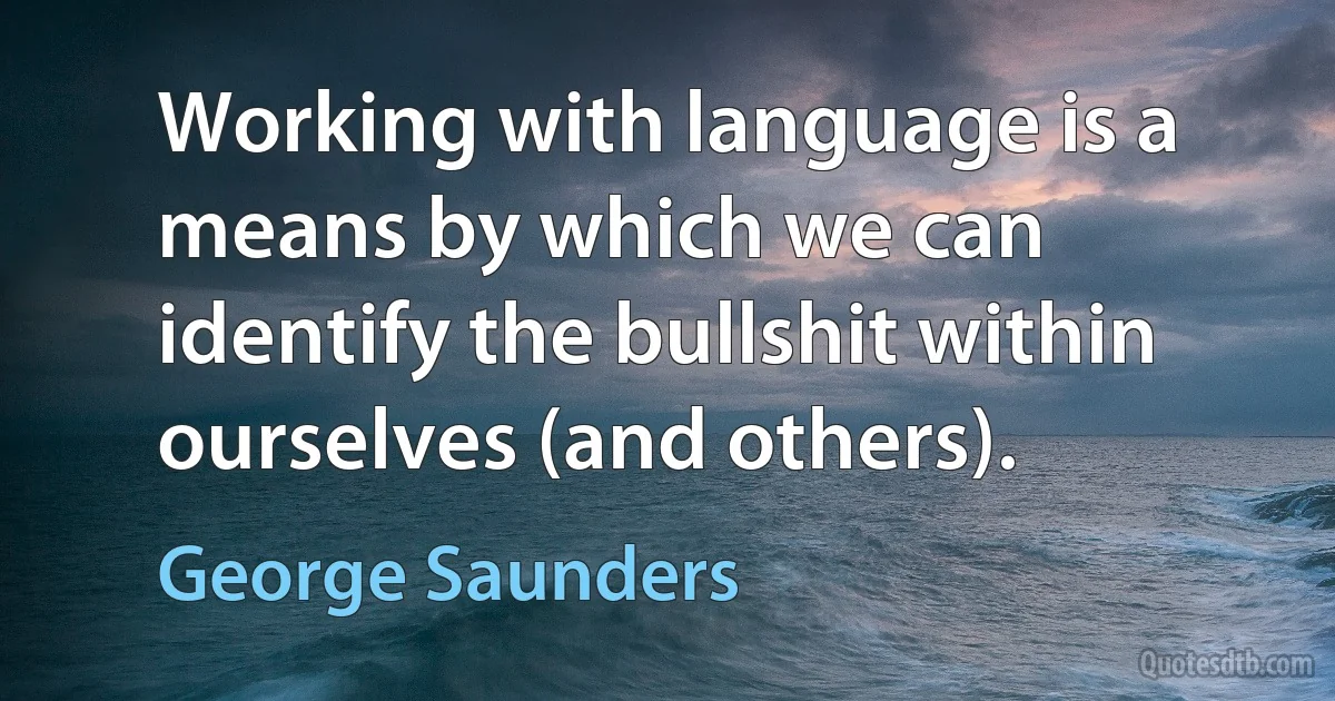 Working with language is a means by which we can identify the bullshit within ourselves (and others). (George Saunders)