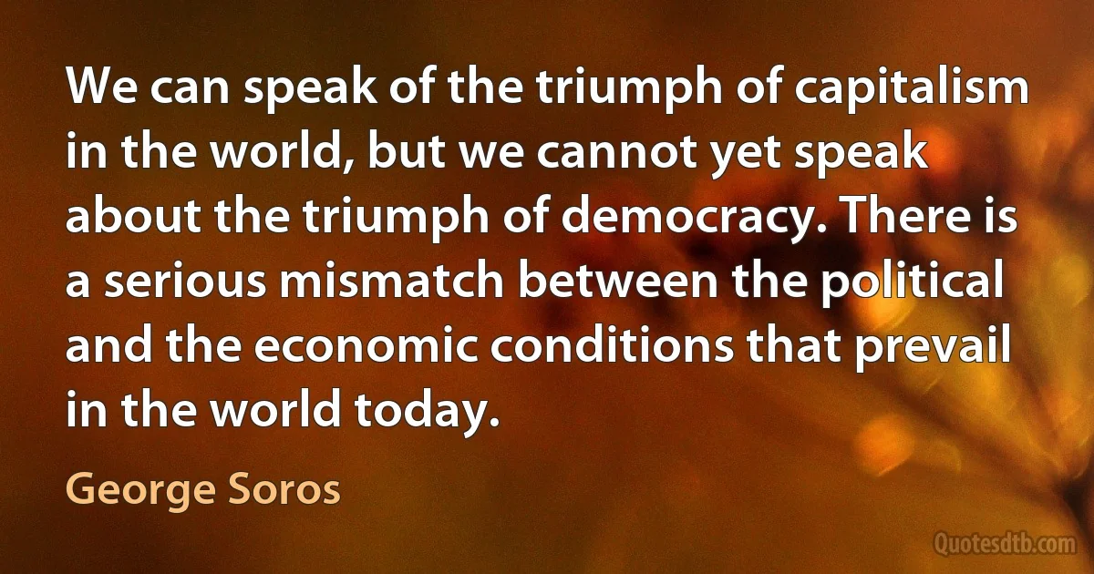 We can speak of the triumph of capitalism in the world, but we cannot yet speak about the triumph of democracy. There is a serious mismatch between the political and the economic conditions that prevail in the world today. (George Soros)