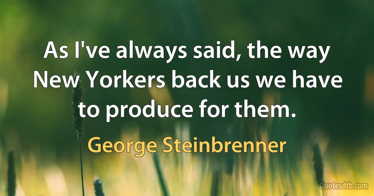 As I've always said, the way New Yorkers back us we have to produce for them. (George Steinbrenner)