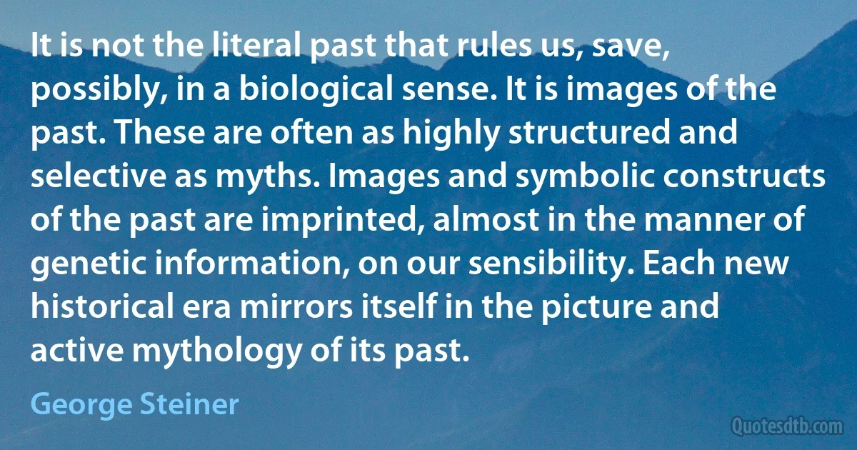 It is not the literal past that rules us, save, possibly, in a biological sense. It is images of the past. These are often as highly structured and selective as myths. Images and symbolic constructs of the past are imprinted, almost in the manner of genetic information, on our sensibility. Each new historical era mirrors itself in the picture and active mythology of its past. (George Steiner)