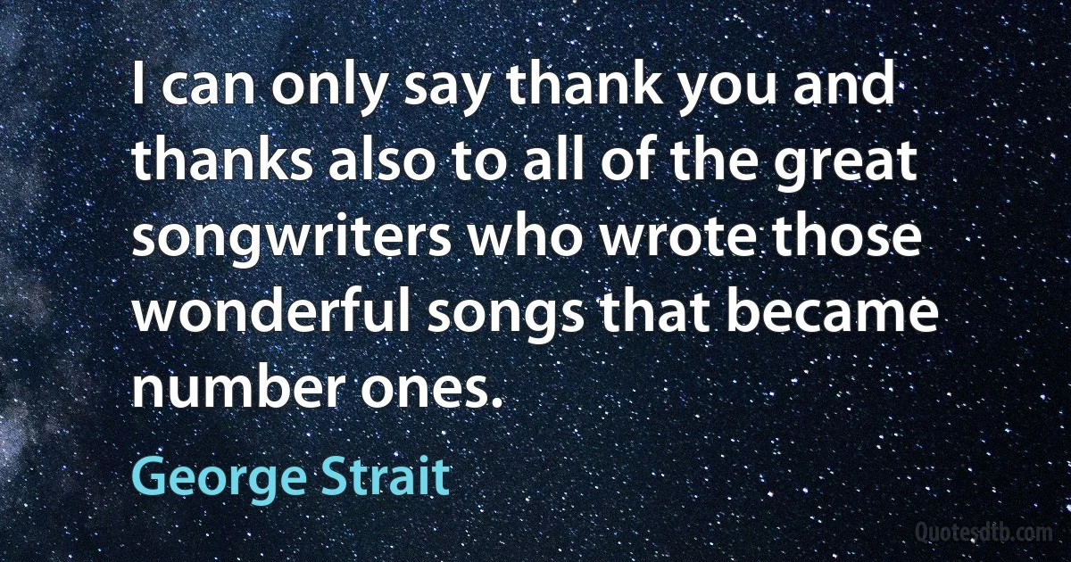 I can only say thank you and thanks also to all of the great songwriters who wrote those wonderful songs that became number ones. (George Strait)