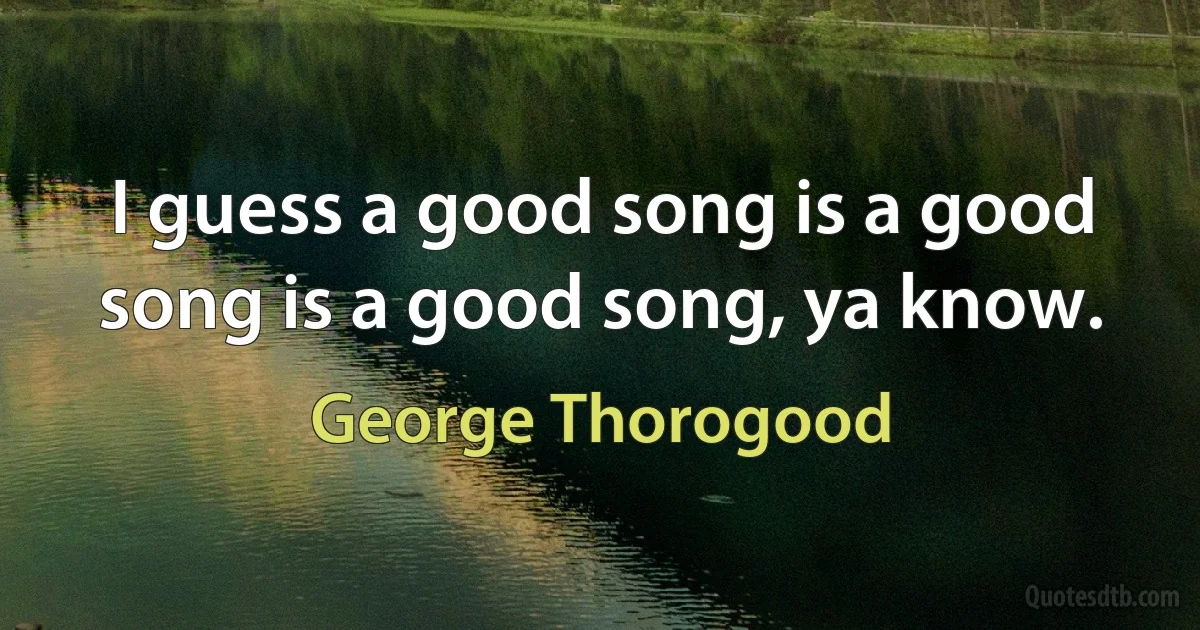 I guess a good song is a good song is a good song, ya know. (George Thorogood)