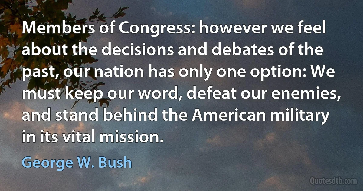 Members of Congress: however we feel about the decisions and debates of the past, our nation has only one option: We must keep our word, defeat our enemies, and stand behind the American military in its vital mission. (George W. Bush)