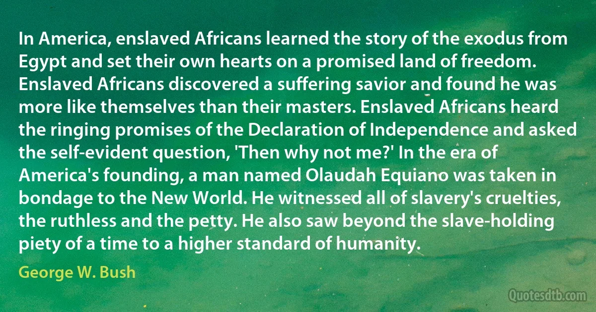 In America, enslaved Africans learned the story of the exodus from Egypt and set their own hearts on a promised land of freedom. Enslaved Africans discovered a suffering savior and found he was more like themselves than their masters. Enslaved Africans heard the ringing promises of the Declaration of Independence and asked the self-evident question, 'Then why not me?' In the era of America's founding, a man named Olaudah Equiano was taken in bondage to the New World. He witnessed all of slavery's cruelties, the ruthless and the petty. He also saw beyond the slave-holding piety of a time to a higher standard of humanity. (George W. Bush)