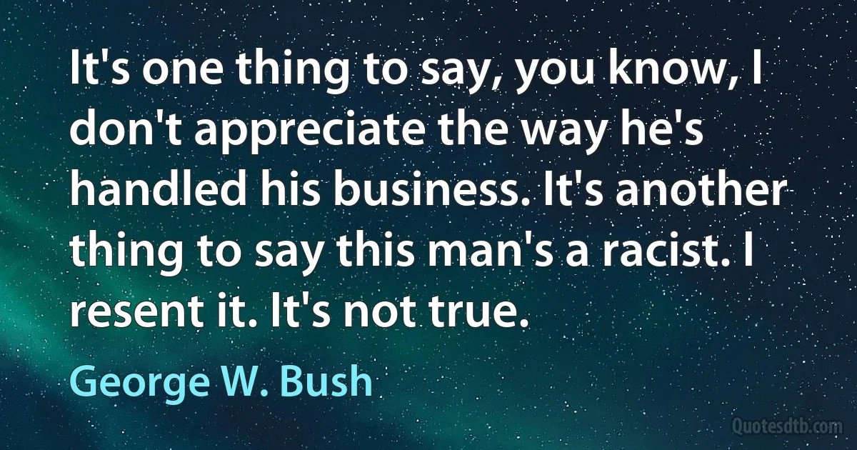 It's one thing to say, you know, I don't appreciate the way he's handled his business. It's another thing to say this man's a racist. I resent it. It's not true. (George W. Bush)