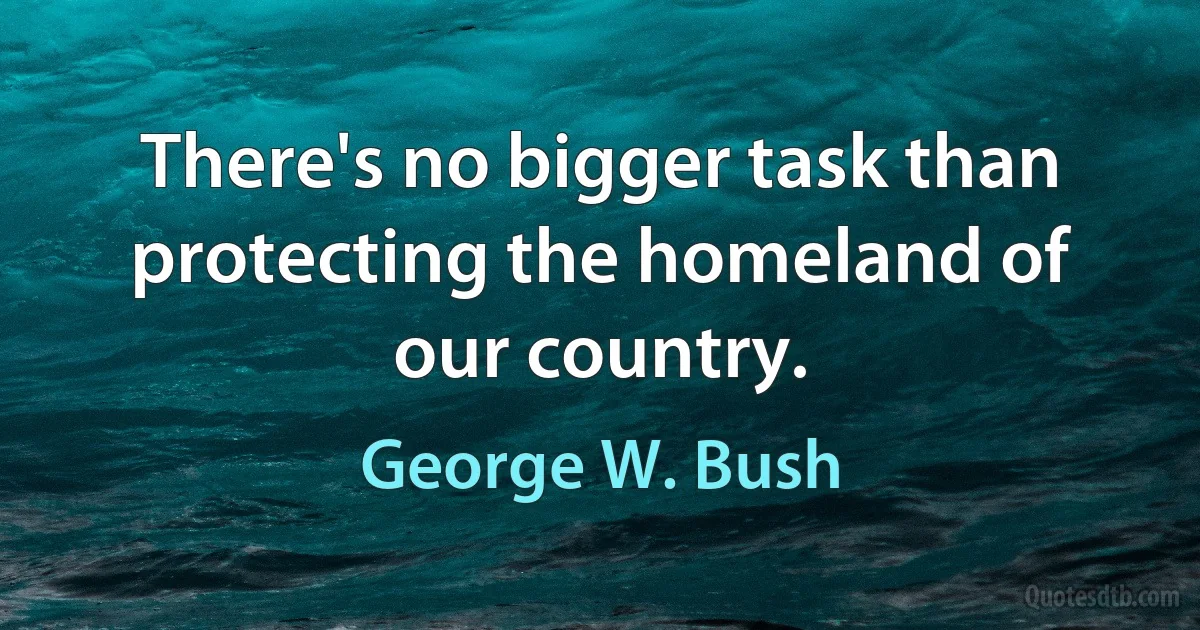 There's no bigger task than protecting the homeland of our country. (George W. Bush)