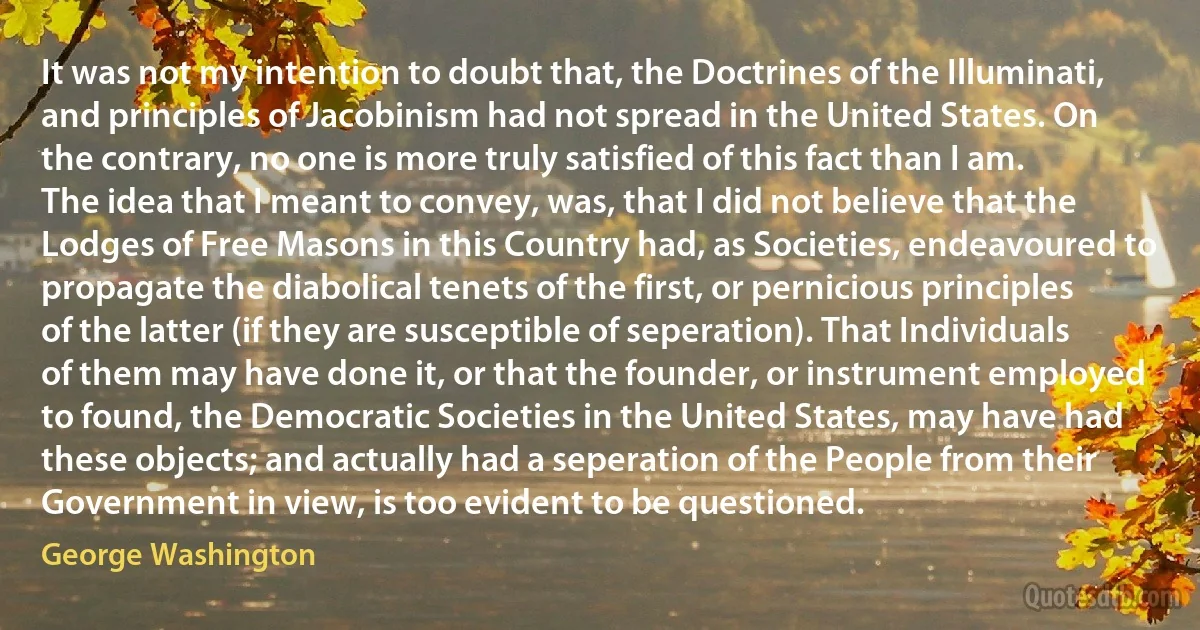 It was not my intention to doubt that, the Doctrines of the Illuminati, and principles of Jacobinism had not spread in the United States. On the contrary, no one is more truly satisfied of this fact than I am.
The idea that I meant to convey, was, that I did not believe that the Lodges of Free Masons in this Country had, as Societies, endeavoured to propagate the diabolical tenets of the first, or pernicious principles of the latter (if they are susceptible of seperation). That Individuals of them may have done it, or that the founder, or instrument employed to found, the Democratic Societies in the United States, may have had these objects; and actually had a seperation of the People from their Government in view, is too evident to be questioned. (George Washington)