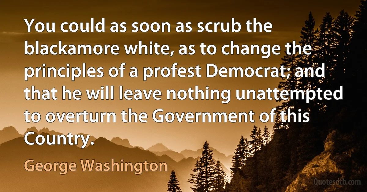 You could as soon as scrub the blackamore white, as to change the principles of a profest Democrat; and that he will leave nothing unattempted to overturn the Government of this Country. (George Washington)