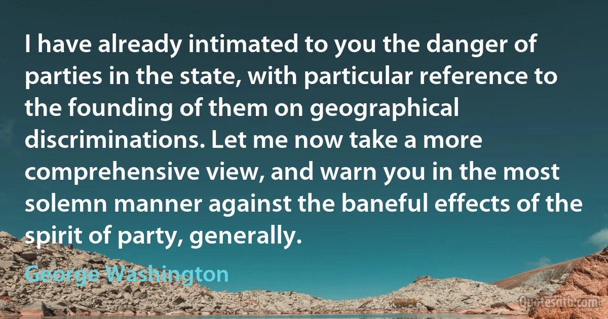 I have already intimated to you the danger of parties in the state, with particular reference to the founding of them on geographical discriminations. Let me now take a more comprehensive view, and warn you in the most solemn manner against the baneful effects of the spirit of party, generally. (George Washington)