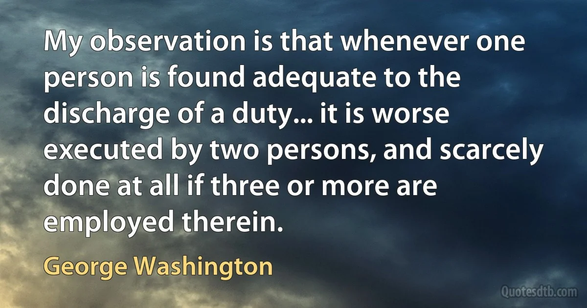 My observation is that whenever one person is found adequate to the discharge of a duty... it is worse executed by two persons, and scarcely done at all if three or more are employed therein. (George Washington)