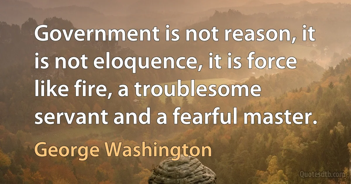 Government is not reason, it is not eloquence, it is force like fire, a troublesome servant and a fearful master. (George Washington)