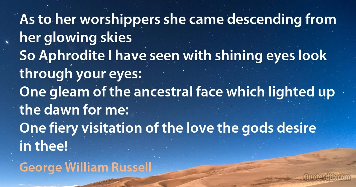 As to her worshippers she came descending from her glowing skies
So Aphrodite I have seen with shining eyes look through your eyes:
One gleam of the ancestral face which lighted up the dawn for me:
One fiery visitation of the love the gods desire in thee! (George William Russell)