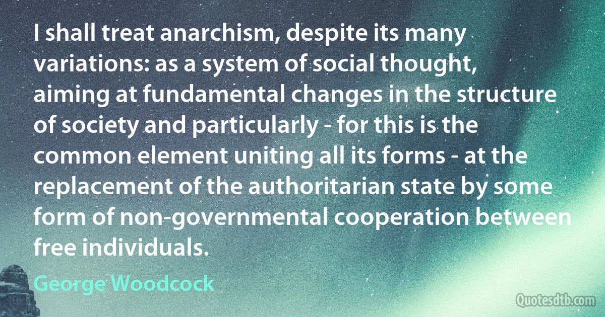 I shall treat anarchism, despite its many variations: as a system of social thought, aiming at fundamental changes in the structure of society and particularly - for this is the common element uniting all its forms - at the replacement of the authoritarian state by some form of non-governmental cooperation between free individuals. (George Woodcock)