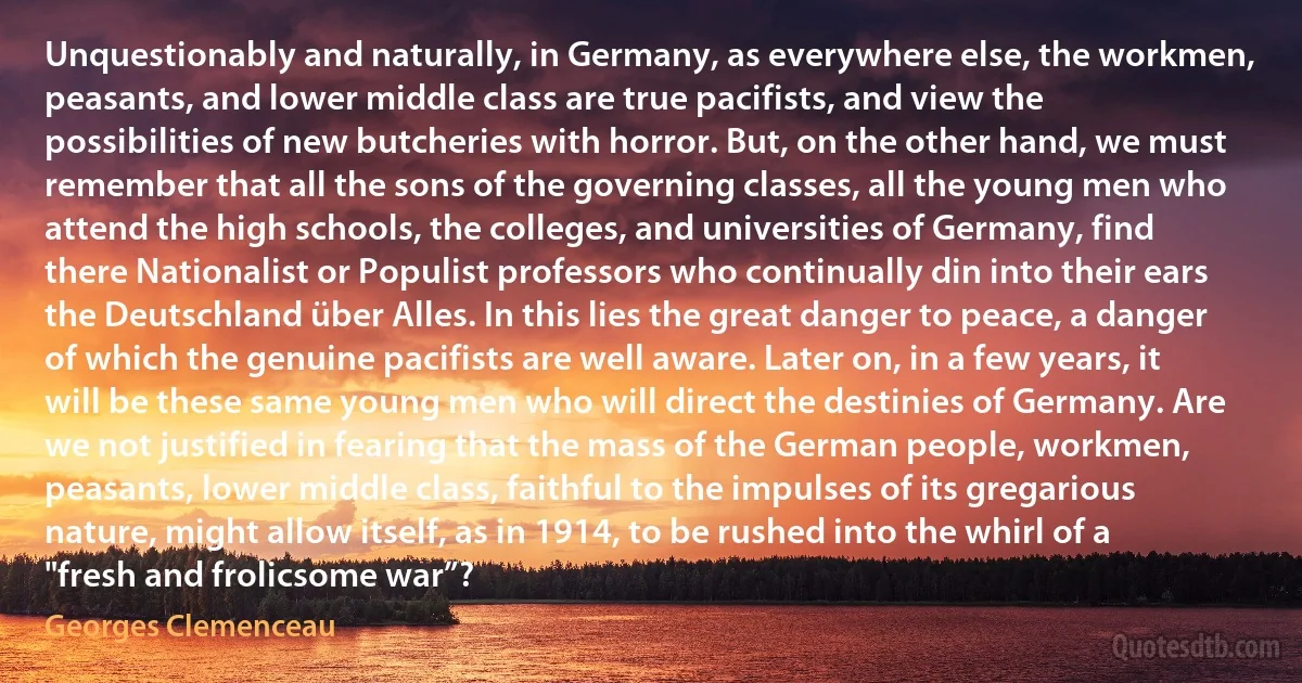 Unquestionably and naturally, in Germany, as everywhere else, the workmen, peasants, and lower middle class are true pacifists, and view the possibilities of new butcheries with horror. But, on the other hand, we must remember that all the sons of the governing classes, all the young men who attend the high schools, the colleges, and universities of Germany, find there Nationalist or Populist professors who continually din into their ears the Deutschland über Alles. In this lies the great danger to peace, a danger of which the genuine pacifists are well aware. Later on, in a few years, it will be these same young men who will direct the destinies of Germany. Are we not justified in fearing that the mass of the German people, workmen, peasants, lower middle class, faithful to the impulses of its gregarious nature, might allow itself, as in 1914, to be rushed into the whirl of a "fresh and frolicsome war”? (Georges Clemenceau)