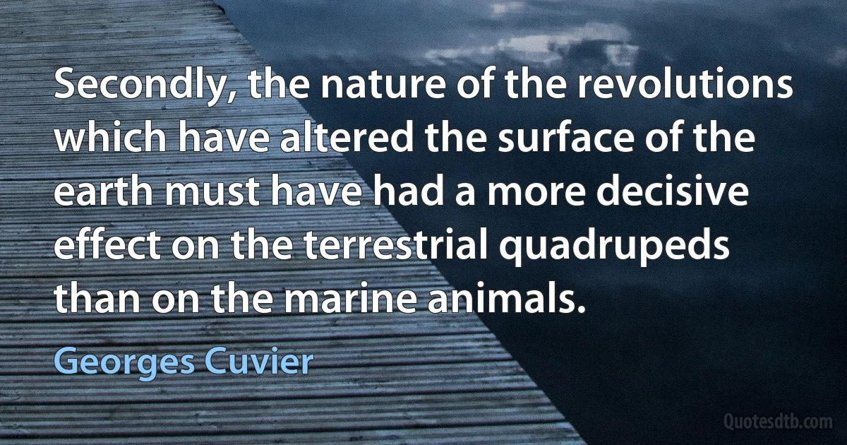 Secondly, the nature of the revolutions which have altered the surface of the earth must have had a more decisive effect on the terrestrial quadrupeds than on the marine animals. (Georges Cuvier)